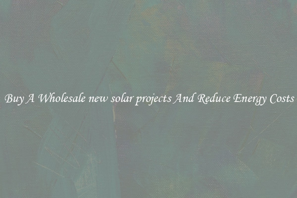 Buy A Wholesale new solar projects And Reduce Energy Costs