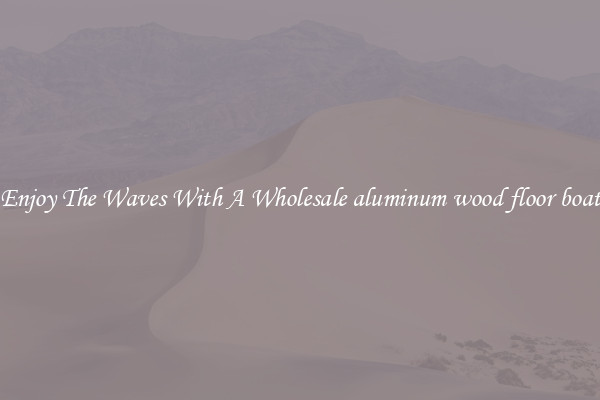 Enjoy The Waves With A Wholesale aluminum wood floor boat