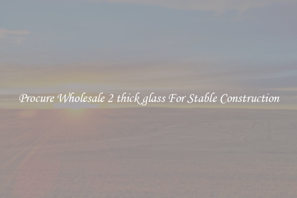 Procure Wholesale 2 thick glass For Stable Construction