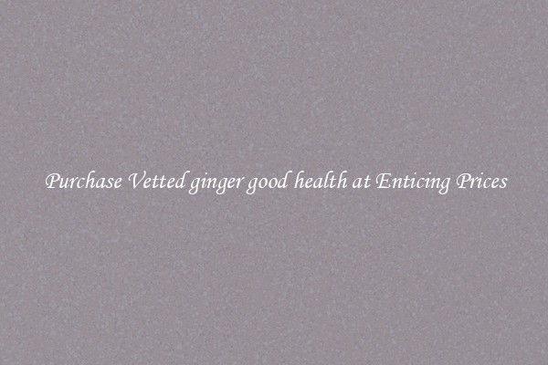 Purchase Vetted ginger good health at Enticing Prices