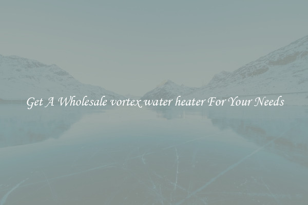 Get A Wholesale vortex water heater For Your Needs